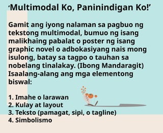 ‘Multimodal Ko, Paninindigan Ko!’
Gamit ang iyong nalaman sa pagbuo ng
tekstong multimodal, bumuo ng isang
malikhaing pabalat o poster ng isang
graphic novel o adbokasiyang nais mong
isulong, batay sa tagpo o tauhan sa
nobelang tinalakay. (Ibong Mandaragit)
Isaalang-alang ang mga elementong
biswal:
1. Imahe o larawan
2. Kulay at layout
3. Teksto (pamagat, sipi, o tagline)
4. Simbolismo
 