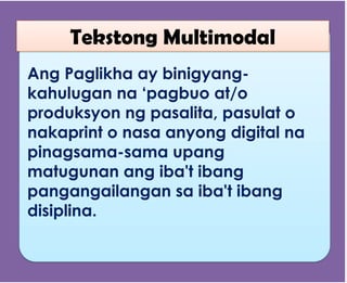 Ang Paglikha ay binigyang-
kahulugan na ‘pagbuo at/o
produksyon ng pasalita, pasulat o
nakaprint o nasa anyong digital na
pinagsama-sama upang
matugunan ang iba't ibang
pangangailangan sa iba't ibang
disiplina.
Tekstong Multimodal
 