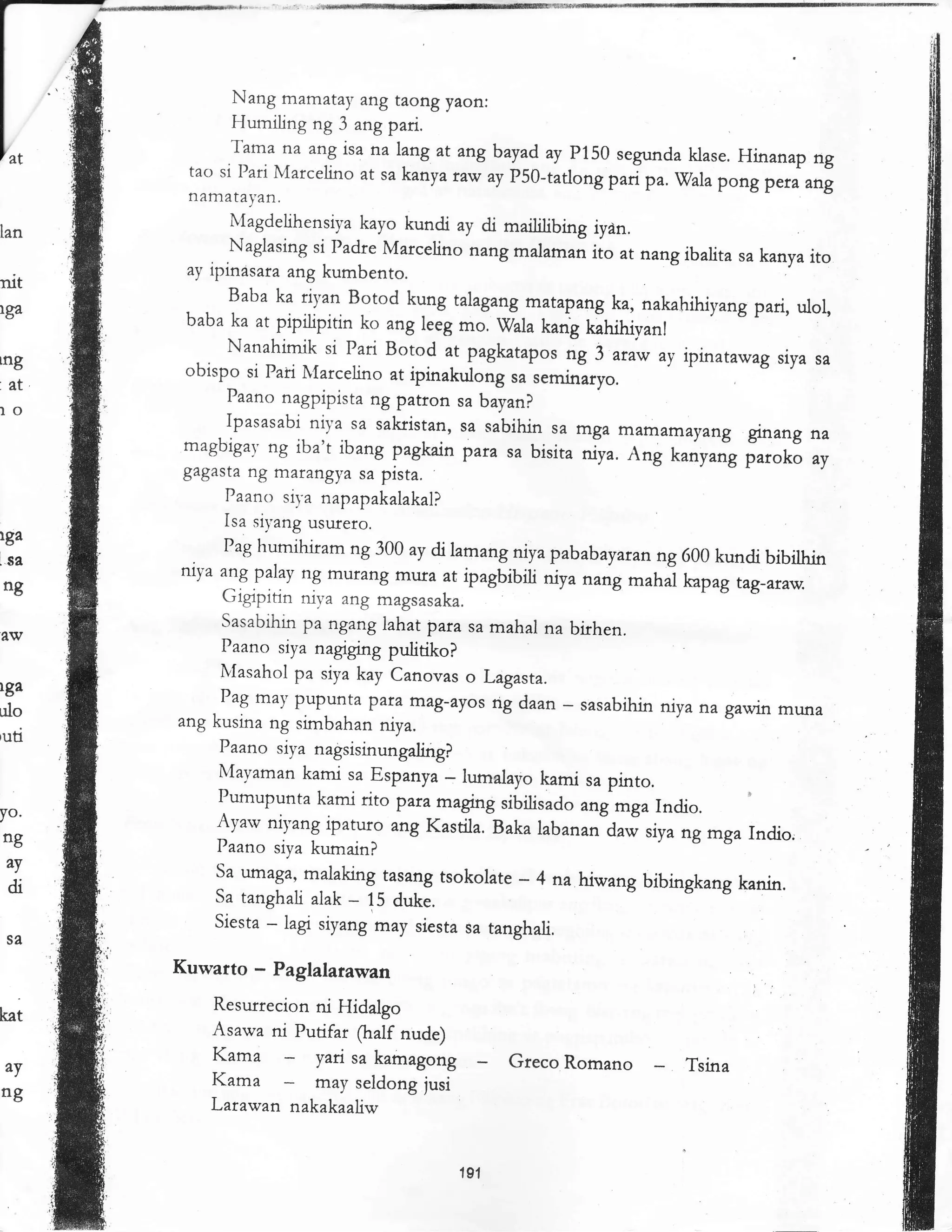 Nang m^m^tay ang taong yaon:
                 Humiling ng 3 ang pari.
                 Tama na        isa na lang at angbayad ay p150 segunda klase. Hinanap
                          ^ng                                                                ng
           tao si Pari Marcelino at sa kanya nw      p5O-tatlong pa; pa. vala
                                                  ^y
                                                                                pong p'*
           namatalan.                                                                      ^ng
                 Magdelihensiya kayo kundi ay di maililibing iydn,
Ian
                 Naglasing si Padre Marcelino nang mala-rn iio at nang
                                                                           ibalita sa kanya ito
           ay ipinasar^      kumbento.
nit                     ^ng
                 Baba ka rl),an Botod kung talag ang matapang ka, nakahihiyang
lga
           baba ka at pipitipitin ko ang leeg mo. wala kang dhihivanl
                                                                              r v pari, ulol,
                                                                                     L



                Nanahimik si pan Botod at pagkatapor ag 3 ataw ay ipinatawag
tng                                                                                siya sa
           obispo si Pari l{arcelino at ipinakulong sa seminaryo
'.   et
                Paano nagpipista ng patron sa bayan?
lo
                Ipasasabi niya sa sakristan, sa sabihin sa mga mamamayang
                                                                                ginang na
           magbigav ng iba't ibang pagkain para sa bisita niya.
                                                                  Ang r."iy"ig irrot o ay
          gagasta ng marangya sa pista.
               Paano siya napapakalakal?
               Isa siyang usufero.
lga
               Pag humihiram ng 300 ay di lamang niya pabab
!.sa                                                         ay'."nng 600 kundi bibilhin
          ntya ang palay ng murang mrua at ipagbibiri niya nang
 ng                                                             maha hp"g tag-ansv.
               Gigipirin niva ang magsasaka
               Sasabihin pa ngang lahatpara sa mahal na birhen.
               Paano siya nagrging pulitiko?
               lr,Iasahol pa siya kay Canovas o Lagasta.
rga
               Pag may pupunta pan m^g-ayos rig daan
ulo
          ang kusina ng srmbahan niya.
                                                          - sasabihin niya na gawin muna
                                                                         J c'. --
,uti
               Paano siya nagsisinungaling?
               Mayaman kami sa Espanya _ lumalayo kami
                                                             sa pinto.
               Pumupunta kami rito para fnaglng sibirisado
yo.                                                         .rg -g" Indio. '
              Ayarv niyang ipaturo ang Kastila. Baka labananiaw
 ng                                                                  siya ng mga Indio,
                                                                       t a o
              Paano siya kumain?
     ^y       Sa umaga, malaking tasang tsokolate _ 4
                                                         na hiwang bibingkang kanin.
     di       Sa tanghali alak
                                 - 15 duke.
              Siesta * 1"S siyang may siesta sa tanghali.

          Kuwatto   -   Paglalarawan
              Resutrecion ni Hidalgo
kat
              Asawa ni Putifar ftalf nude)
              Kama          yari sa kamagong Greco          Romano         Tsina
ng
     ^y       Kama          may seldong jusi
              Larawan nakakaaliw


                                              191
 
