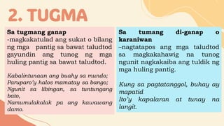2. TUGMA
Sa tugmang ganap
-magkakatulad ang sukat o bilang
ng mga pantig sa bawat taludtod
gayundin ang tunog ng mga
huling pantig sa bawat taludtod.
Kabalintunaan ang buahy sa mundo;
Paruparo’y halos mamatay sa bango;
Ngunit sa libingan, sa tuntungang
bato,
Namumulakalak pa ang kawawang
damo.
Sa tumang di-ganap o
karaniwan
–nagtatapos ang mga taludtod
sa magkakahawig na tunog
ngunit nagkakaiba ang tuldik ng
mga huling pantig.
Kung sa pagtatanggol, buhay ay
mapatid
Ito’y kapalaran at tunay na
langit.
 