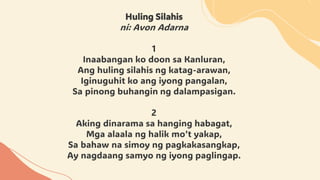 Huling Silahis
ni: Avon Adarna
1
Inaabangan ko doon sa Kanluran,
Ang huling silahis ng katag-arawan,
Iginuguhit ko ang iyong pangalan,
Sa pinong buhangin ng dalampasigan.
2
Aking dinarama sa hanging habagat,
Mga alaala ng halik mo’t yakap,
Sa bahaw na simoy ng pagkakasangkap,
Ay nagdaang samyo ng iyong paglingap.
 