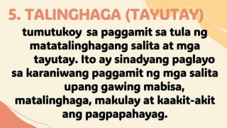 5. TALINGHAGA (TAYUTAY)
tumutukoy sa paggamit sa tula ng
matatalinghagang salita at mga
tayutay. Ito ay sinadyang paglayo
sa karaniwang paggamit ng mga salita
upang gawing mabisa,
matalinghaga, makulay at kaakit-akit
ang pagpapahayag.
 
