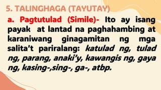 5. TALINGHAGA (TAYUTAY)
a. Pagtutulad (Simile)- Ito ay isang
payak at lantad na paghahambing at
karaniwang ginagamitan ng mga
salita’t pariralang: katulad ng, tulad
ng, parang, anaki’y, kawangis ng, gaya
ng, kasing-,sing-, ga-, atbp.
 