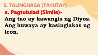 5. TALINGHAGA (TAYUTAY)
a. Pagtutulad (Simile)-
Ang tao ay kawangis ng Diyos.
Ang buwaya ay kasinglakas ng
leon.
 