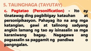 5. TALINGHAGA (TAYUTAY)
c. Pagtatao (Personification) - Ito ay
tinatawag ding pagbibigay katauhan at
personipikasyon. Pahayag ito na ang mga
katangian, gawi at talinong sadyang
angkin lamang ng tao ay isinasalin sa mga
karaniwang bagay. Nagagawa ang
pagsasalin sa paggamit ng pandiwa o
pangngalan.
 