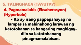 5. TALINGHAGA (TAYUTAY)
d. Pagmamalabis (Eksaherasyon)
(Hyperbole)
- Ito ay isang pagpapahayag na
lampas sa mahinahong larawan ng
katotohanan sa hangaring magbigay-
diin sa katotohanang
pinagmamalabisan.
 