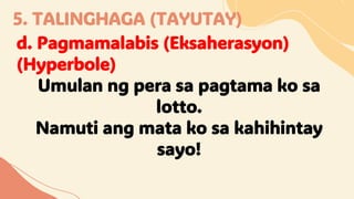 5. TALINGHAGA (TAYUTAY)
d. Pagmamalabis (Eksaherasyon)
(Hyperbole)
Umulan ng pera sa pagtama ko sa
lotto.
Namuti ang mata ko sa kahihintay
sayo!
 