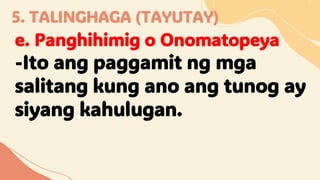 5. TALINGHAGA (TAYUTAY)
e. Panghihimig o Onomatopeya
-Ito ang paggamit ng mga
salitang kung ano ang tunog ay
siyang kahulugan.
 