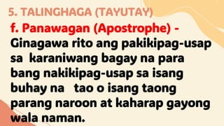 5. TALINGHAGA (TAYUTAY)
f. Panawagan (Apostrophe) -
Ginagawa rito ang pakikipag-usap
sa karaniwang bagay na para
bang nakikipag-usap sa isang
buhay na tao o isang taong
parang naroon at kaharap gayong
wala naman.
 
