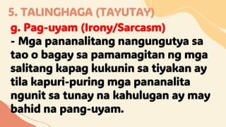 5. TALINGHAGA (TAYUTAY)
g. Pag-uyam (Irony/Sarcasm)
- Mga pananalitang nangungutya sa
tao o bagay sa pamamagitan ng mga
salitang kapag kukunin sa tiyakan ay
tila kapuri-puring mga pananalita
ngunit sa tunay na kahulugan ay may
bahid na pang-uyam.
 