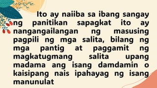Ito ay naiiba sa ibang sangay
ng panitikan sapagkat ito ay
nangangailangan ng masusing
pagpili ng mga salita, bilang ng
mga pantig at paggamit ng
magkatugmang salita upang
madama ang isang damdamin o
kaisipang nais ipahayag ng isang
manunulat
 
