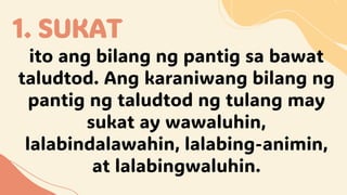 1. SUKAT
ito ang bilang ng pantig sa bawat
taludtod. Ang karaniwang bilang ng
pantig ng taludtod ng tulang may
sukat ay wawaluhin,
lalabindalawahin, lalabing-animin,
at lalabingwaluhin.
 