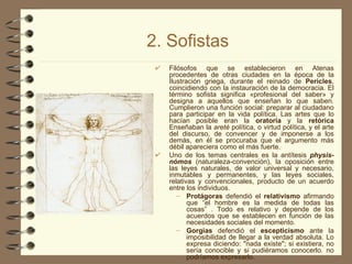 2. Sofistas Filósofos que se establecieron en Atenas procedentes de otras ciudades en la época de la Ilustración griega, durante el reinado de  Pericles , coincidiendo con la instauración de la democracia. El término sofista significa «profesional del saber» y designa a aquellos que enseñan lo que saben. Cumplieron una función social: preparar al ciudadano para participar en la vida política. Las artes que lo hacían posible eran la  oratoria  y la  retórica  Enseñaban la  areté  política, o virtud política, y el arte del discurso, de convencer y de imponerse a los demás, en él se procuraba que el argumento más débil apareciera como el más fuerte. Uno de los temas centrales es la antítesis   physis-nómos  (naturaleza-convención), la oposición entre las leyes naturales, de valor universal y necesario, inmutables y permanentes, y las leyes sociales, relativas y convencionales, producto de un acuerdo entre los individuos. Protágoras  defendió el  relativismo  afirmando que “el hombre es la medida de todas las cosas” . Todo es relativo y depende de los acuerdos que se establecen en función de las necesidades sociales del momento. Gorgias  defendió el  escepticismo  ante la imposibilidad de llegar a la verdad absoluta. Lo expresa diciendo: "nada existe"; si existiera, no sería conocible y si pudiéramos conocerlo. no podríamos expresarlo. 