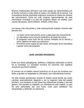Muchos intelectuales afirmaron que todo puede ser desentrañado por
la mente humana si ésta utiliza la razón y el método de la ciencia. Las
innovadoras teorías ilustradas originaron avances en todos los campos
del conocimiento. Entre los más insignes representantes de este
movimiento vinculado a la idea de progreso deben ser citados Juan
Jacobo Rousseau, Denis Diderot, Voltaire, entre otros.


Los temas más frecuentes y más extensamente tratados durante este
periodo son:

  - La razón como instrumento único y adecuado del conocimiento
  - La naturaleza como recurso explicativo de todas las cosas
  - El progreso como fruto de los nuevos métodos de la ciencia y
    como objetivo de todos sus esfuerzos
  - El hombre como sujeto de esa razón, dominador de la naturaleza
    y gestor único del progreso.



                    JUAN JACOBO ROUSSEAU:



Entre sus obras pedagógicas, políticas y religiosas sobresale su teoría
de la sociedad. La sociedad humana ha recorrido tres estadios
sucesivos que llama estados.

El primero es el estado natural (primitivo) en el que los hombres son
libres e iguales es respetada su intimidad y son naturalmente buenos.

Ha este estado paradisíaco sucede el estado social donde las cosas
cambian esencialmente, llegando a ser la negación total del estado
primitivo. Los hombres no son libres hay diferencias sociales y de todo
género, han perdido su soledad y su intimidad ha sido violada. La paz
ha sido perturbada por una lucha cruel para satisfacer sus
necesidades y defender sus derechos.
 