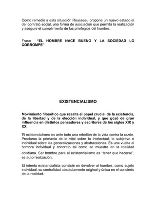 Como remedio a esta situación Rousseau propone un nuevo estado el
del contrato social, una forma de asociación que permita la realización
y asegure el cumplimiento de los privilegios del hombre.


Frase “EL HOMBRE NACE BUENO Y LA SOCIEDAD LO
CORROMPE”




                        EXISTENCIALISMO


Movimiento filosófico que resalta el papel crucial de la existencia,
de la libertad y de la elección individual, y que gozó de gran
influencia en distintos pensadores y escritores de los siglos XIX y
XX.

El existencialismo es ante todo una rebelión de la vida contra la razón.
Proclama la primacía de lo vital sobre lo intelectual, lo subjetivo e
individual sobre las generalizaciones y abstracciones. Es una vuelta al
hombre individual y concreto tal como se muestra en la realidad
cotidiana. Ser hombre para el existencialismo es “tener que hacerse”,
es autorrealización.

El intento existencialista consiste en devolver al hombre, como sujeto
individual, su centralidad absolutamente original y única en el concierto
de la realidad.
 