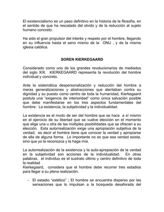 El existencialismo es un paso definitivo en la historia de la filosofía, en
el sentido de que ha rescatado del olvido y de la reducción al sujeto
humano concreto.

Ha sido el gran propulsor del interés y respeto por el hombre, llegando
en su influencia hasta el seno mismo de la ONU , y de la misma
iglesia católica.


                        SOREN KIERKEGAARD

Considerado como uno de los grandes revolucionarios de mediados
del siglo XIX. KIERKEGAARD representa la revolución del hombre
individual y concreto.

Ante la sistemática despersonalización y reducción del hombre a
meras generalizaciones y abstracciones que atentaban contra su
dignidad y su puesto como centro de toda la humanidad, Kierkegaard
postula una “exigencia de interioridad“ como única salvación posible
que debe manifestarse en los tres aspectos fundamentales del
hombre: La existencia, la subjetividad y la individualidad.

La existencia es el modo de ser del hombre que se hace a sí mismo
en el ejercicio de su libertad que se vuelve elección en el momento
que elige una u otra de las múltiples posibilidades que se ofrecen a su
elección. Esta autorrealización exige una apropiación subjetiva de la
verdad; es decir el hombre tiene que conocer la verdad y apropiarse
de ella de alguna forma. Lo importante no es que esa verdad exista,
sino que yo la reconozca y la haga mía.

La autorrealización de la existencia y la auto-apropiación de la verdad
en la subjetividad son acciones de la individualidad. En otras
palabras, el individuo es el sustrato último y centro definitivo de toda
la realidad
Kierkegaard, considera que el hombre debe recorrer tres estadios
para llegar a su plena realización.

   - El estadio “estético” ; El hombre se encuentra disperso por las
     sensaciones que lo impulsan a la búsqueda desaforada del
 