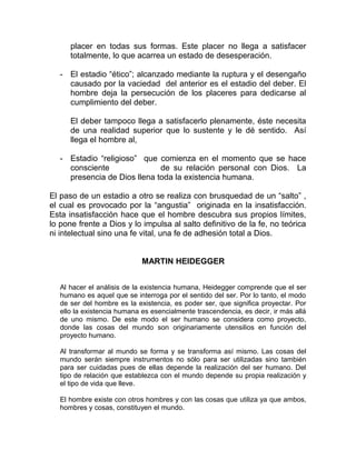placer en todas sus formas. Este placer no llega a satisfacer
      totalmente, lo que acarrea un estado de desesperación.

   - El estadio “ético”; alcanzado mediante la ruptura y el desengaño
     causado por la vaciedad del anterior es el estadio del deber. El
     hombre deja la persecución de los placeres para dedicarse al
     cumplimiento del deber.

      El deber tampoco llega a satisfacerlo plenamente, éste necesita
      de una realidad superior que lo sustente y le dé sentido. Así
      llega el hombre al,

   - Estadio “religioso” que comienza en el momento que se hace
     consciente               de su relación personal con Dios. La
     presencia de Dios llena toda la existencia humana.

El paso de un estadio a otro se realiza con brusquedad de un “salto” ,
el cual es provocado por la “angustia” originada en la insatisfacción.
Esta insatisfacción hace que el hombre descubra sus propios límites,
lo pone frente a Dios y lo impulsa al salto definitivo de la fe, no teórica
ni intelectual sino una fe vital, una fe de adhesión total a Dios.


                             MARTIN HEIDEGGER


   Al hacer el análisis de la existencia humana, Heidegger comprende que el ser
   humano es aquel que se interroga por el sentido del ser. Por lo tanto, el modo
   de ser del hombre es la existencia, es poder ser, que significa proyectar. Por
   ello la existencia humana es esencialmente trascendencia, es decir, ir más allá
   de uno mismo. De este modo el ser humano se considera como proyecto,
   donde las cosas del mundo son originariamente utensilios en función del
   proyecto humano.

   Al transformar al mundo se forma y se transforma así mismo. Las cosas del
   mundo serán siempre instrumentos no sólo para ser utilizadas sino también
   para ser cuidadas pues de ellas depende la realización del ser humano. Del
   tipo de relación que establezca con el mundo depende su propia realización y
   el tipo de vida que lleve.

   El hombre existe con otros hombres y con las cosas que utiliza ya que ambos,
   hombres y cosas, constituyen el mundo.
 