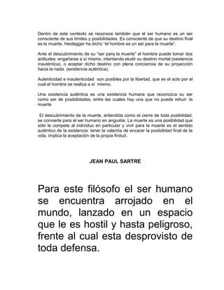 Dentro de este contexto se reconoce también que el ser humano es un ser
consciente de sus límites y posibilidades. Es consciente de que su destino final
es la muerte. Heidegger ha dicho “el hombre es un ser para la muerte”.

Ante el descubrimiento de su “ser para la muerte” el hombre puede tomar dos
actitudes: engañarse a sí mismo, intentando eludir su destino mortal (existencia
inauténtica), o aceptar dicho destino con plena conciencia de su proyección
hacia la nada. (existencia auténtica).

Autenticidad e inautenticidad son posibles por la libertad, que es el acto por el
cual el hombre se realiza a sí mismo.

Una existencia auténtica es una existencia humana que reconozca su ser
como ser de posibilidades, entre las cuales hay una que no puede rehuir: la
muerte

 El descubrimiento de la muerte, entendida como el cierre de toda posibilidad,
se convierte para el ser humano en angustia. La muerte es una posibilidad que
sólo le compete al individuo en particular y vivir para la muerte es el sentido
auténtico de la existencia: tener la valentía de encarar la posibilidad final de la
vida, implica la aceptación de la propia finitud.




                           JEAN PAUL SARTRE




Para este filósofo el ser humano
se encuentra arrojado en el
mundo, lanzado en un espacio
que le es hostil y hasta peligroso,
frente al cual esta desprovisto de
toda defensa.
 