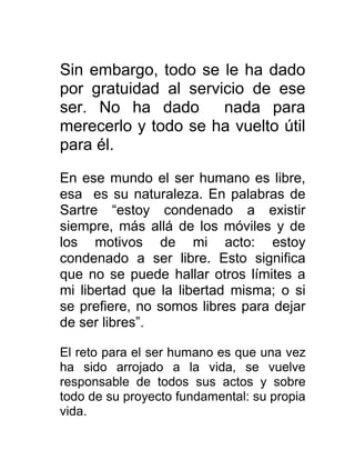 Sin embargo, todo se le ha dado
por gratuidad al servicio de ese
ser. No ha dado       nada para
merecerlo y todo se ha vuelto útil
para él.

En ese mundo el ser humano es libre,
esa es su naturaleza. En palabras de
Sartre “estoy condenado a existir
siempre, más allá de los móviles y de
los motivos de mi acto: estoy
condenado a ser libre. Esto significa
que no se puede hallar otros límites a
mi libertad que la libertad misma; o si
se prefiere, no somos libres para dejar
de ser libres”.

El reto para el ser humano es que una vez
ha sido arrojado a la vida, se vuelve
responsable de todos sus actos y sobre
todo de su proyecto fundamental: su propia
vida.
 