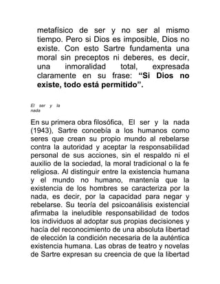 metafísico de ser y no ser al mismo
  tiempo. Pero si Dios es imposible, Dios no
  existe. Con esto Sartre fundamenta una
  moral sin preceptos ni deberes, es decir,
  una     inmoralidad    total,   expresada
  claramente en su frase: “Si Dios no
  existe, todo está permitido”.

El ser   y   la
nada

En su primera obra filosófica, El ser y la nada
(1943), Sartre concebía a los humanos como
seres que crean su propio mundo al rebelarse
contra la autoridad y aceptar la responsabilidad
personal de sus acciones, sin el respaldo ni el
auxilio de la sociedad, la moral tradicional o la fe
religiosa. Al distinguir entre la existencia humana
y el mundo no humano, mantenía que la
existencia de los hombres se caracteriza por la
nada, es decir, por la capacidad para negar y
rebelarse. Su teoría del psicoanálisis existencial
afirmaba la ineludible responsabilidad de todos
los individuos al adoptar sus propias decisiones y
hacía del reconocimiento de una absoluta libertad
de elección la condición necesaria de la auténtica
existencia humana. Las obras de teatro y novelas
de Sartre expresan su creencia de que la libertad
 