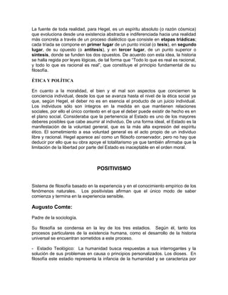 La fuente de toda realidad, para Hegel, es un espíritu absoluto (o razón cósmica)
que evoluciona desde una existencia abstracta e indiferenciada hacia una realidad
más concreta a través de un proceso dialéctico que consiste en etapas triádicas;
cada tríada se compone en primer lugar de un punto inicial (o tesis), en segundo
lugar, de su opuesto (o antítesis), y en tercer lugar, de un punto superior o
síntesis, donde se funden los dos opuestos. De acuerdo con esta idea, la historia
se halla regida por leyes lógicas, de tal forma que “Todo lo que es real es racional,
y todo lo que es racional es real”, que constituye el principio fundamental de su
filosofía.

ÉTICA Y POLÍTICA

En cuanto a la moralidad, el bien y el mal son aspectos que conciernen la
conciencia individual, desde los que se avanza hasta el nivel de la ética social ya
que, según Hegel, el deber no es en esencia el producto de un juicio individual.
Los individuos sólo son íntegros en la medida en que mantienen relaciones
sociales, por ello el único contexto en el que el deber puede existir de hecho es en
el plano social. Consideraba que la pertenencia al Estado es uno de los mayores
deberes posibles que cabe asumir al individuo. De una forma ideal, el Estado es la
manifestación de la voluntad general, que es la más alta expresión del espíritu
ético. El sometimiento a esa voluntad general es el acto propio de un individuo
libre y racional. Hegel aparece así como un filósofo conservador, pero no hay que
deducir por ello que su obra apoye el totalitarismo ya que también afirmaba que la
limitación de la libertad por parte del Estado es inaceptable en el orden moral.



                                 POSITIVISMO


Sistema de filosofía basado en la experiencia y en el conocimiento empírico de los
fenómenos naturales. Los positivistas afirman que el único modo de saber
comienza y termina en la experiencia sensible.

Augusto Comte:

Padre de la sociología.

Su filosofía se condensa en la ley de los tres estadios. Según él, tanto los
procesos particulares de la existencia humana, como el desarrollo de la historia
universal se encuentran sometidos a este proceso.

- Estadio Teológico: La humanidad busca respuestas a sus interrogantes y la
solución de sus problemas en causa o principios personalizados. Los dioses. En
filosofía este estadio representa la infancia de la humanidad y se caracteriza por
 