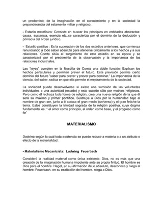 un predominio de la imaginación en el conocimiento y en la sociedad la
preponderancia del estamento militar y religioso.

- Estadio metafísico: Consiste en buscar los principios en entidades abstractas:
causa, sustancia, esencia etc..se caracteriza por el dominio de la deducción y
primacía del orden jurídico.

- Estadio positivo : Es la superación de los dos estadios anteriores, que comienza
renunciando a todo saber absoluto para atenerse únicamente a los hechos y a sus
relaciones. Comte sitúa el surgimiento de este estadio en su época y se
caracterizará por el predominio de la observación y la importancia de las
relaciones industriales.

Las “leyes” cumplen en la filosofía de Comte una doble función: Explican los
hechos particulares y permiten prever el futuro. Esta previsión permite cierto
dominio del futuro ”saber para prever y prever para dominar.” La importancia de la
ciencia, del saber, radica en que ella permite el mejoramiento de la sociedad.

La sociedad puede desenvolverse si existe una sumisión de las voluntades
individuales a una autoridad (estado) y esto sucede sólo por motivos religiosos.
Pero como él rechaza toda forma de religión, crea una nueva religión de la que él
será su máximo y primer pontífice. Sustituye a Dios por la humanidad bajo el
nombre de gran ser, junto a él coloca el gran medio (universo) y el gran fetiche la
tierra. Estos constituyen la trinidad sagrada de la religión positiva, cuyo dogma
fundamental es: “ el amor como principio, el orden como base, y el progreso como
fin”


                               MATERIALISMO


Doctrina según la cual toda existencia se puede reducir a materia o a un atributo o
efecto de la materialidad.


- Materialismo Mecanicista: Ludwing Feuerbach

Consideró la realidad material como única existente. Dios, no es más que una
creación de la imaginación humana impotente ante su propia finitud. El hombre es
Dios para el hombre. Hegel, en su afirmación de lo absoluto, desconoce y niega al
hombre; Feuerbach, en su exaltación del hombre, niega a Dios.
 