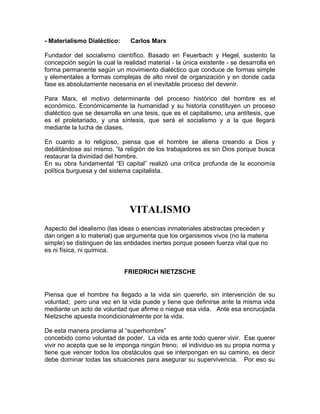 - Materialismo Dialéctico:     Carlos Marx

Fundador del socialismo científico. Basado en Feuerbach y Hegel, sustento la
concepción según la cual la realidad material - la única existente - se desarrolla en
forma permanente según un movimiento dialéctico que conduce de formas simple
y elementales a formas complejas de alto nivel de organización y en donde cada
fase es absolutamente necesaria en el inevitable proceso del devenir.

Para Marx, el motivo determinante del proceso histórico del hombre es el
económico. Económicamente la humanidad y su historia constituyen un proceso
dialéctico que se desarrolla en una tesis, que es el capitalismo, una antítesis, que
es el proletariado, y una síntesis, que será el socialismo y a la que llegará
mediante la lucha de clases.

En cuanto a lo religioso, piensa que el hombre se aliena creando a Dios y
debilitándose así mismo. “la religión de los trabajadores es sin Dios porque busca
restaurar la divinidad del hombre.
En su obra fundamental “El capital” realizó una crítica profunda de la economía
política burguesa y del sistema capitalista.




                               VITALISMO
Aspecto del idealismo (las ideas o esencias inmateriales abstractas preceden y
dan origen a lo material) que argumenta que los organismos vivos (no la materia
simple) se distinguen de las entidades inertes porque poseen fuerza vital que no
es ni física, ni química.


                             FRIEDRICH NIETZSCHE


Piensa que el hombre ha llegado a la vida sin quererlo, sin intervención de su
voluntad; pero una vez en la vida puede y tiene que definirse ante la misma vida
mediante un acto de voluntad que afirme o niegue esa vida. Ante esa encrucijada
Nietzsche apuesta incondicionalmente por la vida.

De esta manera proclama al “superhombre”
concebido como voluntad de poder. La vida es ante todo querer vivir. Ese querer
vivir no acepta que se le imponga ningún freno; el individuo es su propia norma y
tiene que vencer todos los obstáculos que se interpongan en su camino, es decir
debe dominar todas las situaciones para asegurar su supervivencia. Por eso su
 