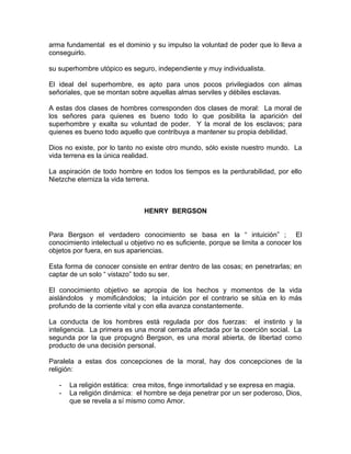arma fundamental es el dominio y su impulso la voluntad de poder que lo lleva a
conseguirlo.

su superhombre utópico es seguro, independiente y muy individualista.

El ideal del superhombre, es apto para unos pocos privilegiados con almas
señoriales, que se montan sobre aquellas almas serviles y débiles esclavas.

A estas dos clases de hombres corresponden dos clases de moral: La moral de
los señores para quienes es bueno todo lo que posibilita la aparición del
superhombre y exalta su voluntad de poder. Y la moral de los esclavos; para
quienes es bueno todo aquello que contribuya a mantener su propia debilidad.

Dios no existe, por lo tanto no existe otro mundo, sólo existe nuestro mundo. La
vida terrena es la única realidad.

La aspiración de todo hombre en todos los tiempos es la perdurabilidad, por ello
Nietzche eterniza la vida terrena.



                               HENRY BERGSON


Para Bergson el verdadero conocimiento se basa en la “ intuición” ; El
conocimiento intelectual u objetivo no es suficiente, porque se limita a conocer los
objetos por fuera, en sus apariencias.

Esta forma de conocer consiste en entrar dentro de las cosas; en penetrarlas; en
captar de un solo “ vistazo” todo su ser.

El conocimiento objetivo se apropia de los hechos y momentos de la vida
aislándolos y momificándolos; la intuición por el contrario se sitúa en lo más
profundo de la corriente vital y con ella avanza constantemente.

La conducta de los hombres está regulada por dos fuerzas: el instinto y la
inteligencia. La primera es una moral cerrada afectada por la coerción social. La
segunda por la que propugnó Bergson, es una moral abierta, de libertad como
producto de una decisión personal.

Paralela a estas dos concepciones de la moral, hay dos concepciones de la
religión:

   -   La religión estática: crea mitos, finge inmortalidad y se expresa en magia.
   -   La religión dinámica: el hombre se deja penetrar por un ser poderoso, Dios,
       que se revela a sí mismo como Amor.
 