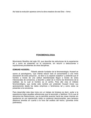 Así toda la evolución aparece como la obra creadora de ese Dios – Amor.




                             FENOMENOLOGIA

Movimiento filosófico del siglo XX, que describe las estructuras de la experiencia
tal y como se presentan en la conciencia, sin recurrir a deducciones o
suposiciones procedentes de otras disciplinas.

EDMUND HUSSERL:
                       Filósofo alemán fundador de la fenomenología. Husserl se
opone al psicologismo, “que intenta reducir todo el conocimiento a una mera
asociación de actos psíquicos , es decir a su aspecto subjetivo” y pretende que el
hombre a través de una actitud desinteresada llegue a través de actos
intencionales de conciencia, a describir y aislar de sí mismo los fenómenos de la
realidad, de la cual el hombre es el centro. Para ello crea el método
fenomenológico, que recibe este nombre por pretender Husserl iniciar sus
apreciaciones desde los datos empíricos o fenómenos tal y como estos se
presentan a la conciencia.

Para desarrollar ésta idea inicia con un trabajo de limpieza es decir, quitar a la
experiencia todas aquellas adherencias que la esconden y falsifican. Es lo que él
denomina las Reducciones, que le permitirá avanzar hacía las cosas mismas sin
quedarnos en sus apariencias; éstas no podemos desconocerlas, pero tampoco
debemos tenerlas en cuenta a la hora del análisis del hecho. (ponerlas entre
paréntesis).
 