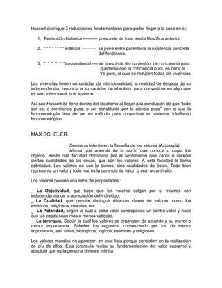 Husserl distingue 3 reducciones fundamentales para poder llegar a la cosa en sí:

   1. Reducción histórica ---------- prescinde de toda teoría filosófica anterior.

   2. “ “ “ “ “ “ “ “ eidética ---------- se pone entre paréntesis la existencia concreta
                                          del fenómeno.

   3. “ “ “ “ “ “trascendental ---- se prescinde del contenido de conciencia para
                                     quedarse con la conciencia pura, es decir el
                                    Yo puro, al cual se reducen todas las vivencias

Las vivencias tienen un carácter de intencionalidad, la realidad de despoja de su
independencia, renuncia a su carácter de absoluto, para convertirse en algo que
es sólo intencional, que aparece.

Así cae Husserl de lleno dentro del idealismo al llegar a la conclusión de que “todo
ser es, o conciencia pura, o ser constituido por la ciencia pura” con lo que la
fenomenología deja de ser un método para convertirse en sistema: Idealismo
fenomenológico.


MAX SCHELER:

                    Centra su interés en la filosofía de los valores (Axiología).
                    Afirma que además de la razón que conoce o capta los
objetos, existe otra facultad dominada por el sentimiento que capta o aprecia
ciertas cualidades de las cosas, que son los valores. A esta facultad la llama
estimativa. Los valores no son lo bienes, sino cualidades de éstos. Todo bien
representa un valor y todo mal es la carencia de valor, o sea, un antivalor.

Los valores poseen una serie de propiedades :

_ La Objetividad, que hace que los valores valgan por sí mismos con
independencia de la apreciación del individuo.
_ La Cualidad, que permite distinguir diversas clases de valores, como los
estéticos, religiosos, morales, etc.
_ La Polaridad, según la cual a cada valor corresponde un contra-valor y hace
que las cosas sean más o menos valiosas.
_ La jerarquía, Según la cual los valores se organizan de acuerdo a su mayor o
menor importancia. Scheller los organiza, comenzando por los de menor
importancia, así: útiles, biológicos, lógicos, estéticos y religiosos.

Los valores morales no aparecen en esta lista porque consisten en la realización
de c/u de ellos. Esta jerarquía recibe su fundamentación del valor supremo y
absoluto que es la persona divina e infinita.
 