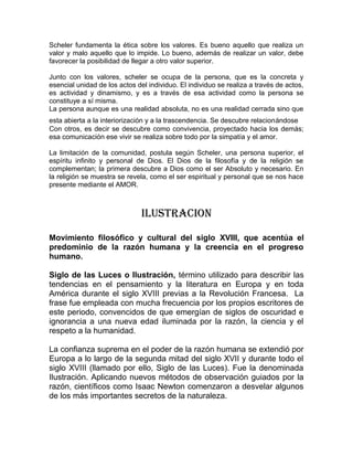 Scheler fundamenta la ética sobre los valores. Es bueno aquello que realiza un
valor y malo aquello que lo impide. Lo bueno, además de realizar un valor, debe
favorecer la posibilidad de llegar a otro valor superior.

Junto con los valores, scheler se ocupa de la persona, que es la concreta y
esencial unidad de los actos del individuo. El individuo se realiza a través de actos,
es actividad y dinamismo, y es a través de esa actividad como la persona se
constituye a sí misma.
La persona aunque es una realidad absoluta, no es una realidad cerrada sino que
esta abierta a la interiorización y a la trascendencia. Se descubre relacionándose
Con otros, es decir se descubre como convivencia, proyectado hacia los demás;
esa comunicación ese vivir se realiza sobre todo por la simpatía y el amor.

La limitación de la comunidad, postula según Scheler, una persona superior, el
espíritu infinito y personal de Dios. El Dios de la filosofía y de la religión se
complementan; la primera descubre a Dios como el ser Absoluto y necesario. En
la religión se muestra se revela, como el ser espiritual y personal que se nos hace
presente mediante el AMOR.



                               ILUSTRACION

Movimiento filosófico y cultural del siglo XVIII, que acentúa el
predominio de la razón humana y la creencia en el progreso
humano.

Siglo de las Luces o Ilustración, término utilizado para describir las
tendencias en el pensamiento y la literatura en Europa y en toda
América durante el siglo XVIII previas a la Revolución Francesa. La
frase fue empleada con mucha frecuencia por los propios escritores de
este periodo, convencidos de que emergían de siglos de oscuridad e
ignorancia a una nueva edad iluminada por la razón, la ciencia y el
respeto a la humanidad.

La confianza suprema en el poder de la razón humana se extendió por
Europa a lo largo de la segunda mitad del siglo XVII y durante todo el
siglo XVIII (llamado por ello, Siglo de las Luces). Fue la denominada
Ilustración. Aplicando nuevos métodos de observación guiados por la
razón, científicos como Isaac Newton comenzaron a desvelar algunos
de los más importantes secretos de la naturaleza.
 