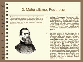 3. Materialismo: Feuerbach Ludwig Feuerbach  (Landshut, 1804-Rechensberg, 1872). Estudió teología en Heidelberg y filosofía en Berlín con Hegel. Aceptó un lectorado en Erlangen y sus últimos años los pasó retirado de la vida académica, al no conseguir una cátedra. Obras más destacadas:  Esencia del cristianismo y Esencia de la religión. Su obra influyó en los jóvenes de la izquierda hegeliana, sobre todo por la crítica que hace de la religión. Partiendo de Hegel, desarrolla una teoría sobre la  alienación  religiosa. Ésta se da cuando el ser humano transfiere sus atributos a Dios, se vacía en provecho de Dios, situando en Él sus deseos y aspiraciones (corresponde al segundo momento de la dialéctica: la negación). La alienación implica perder la esencia y la propia naturaleza. Para recuperarla es necesario realizar una negación de la negación y sustituir el amor ficticio hacia Dios por un amor hacia el género humano. Sólo así la persona puede realizar su esencia. Tendencia iniciada por autores de la izquierda hegeliana como Feuerbach y Marx, que proponen hacer una inversión de los términos de la filosofía de Hegel: la naturaleza no es producto de la Idea, sino, al contrario, la realidad, el universo material y las condiciones reales son los que influyen en el individuo y determinan su conciencia. 