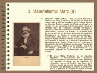 3. Materialismo: Marx (a) (Tréveris, 1818-Londres, 1883). Estudió filosofía y derecho en Bonn y Berlín, y se doctoró en Jena. Fue colaborador y jefe de redacción de la Gaceta Renana de Colonia. Posteriormente, en París, contribuyó a la edición de los  Anuarios Franco-alemanes . Entró en contacto con los socialistas utópicos franceses y estudió las teorías económicas de Smith y Ricardo. Su pensamiento presenta dos etapas. La del joven Marx, en la cual escribe los llamados  Manuscritos económico-filosóficos  y se dedica a temas existencialistas y humanistas, tales como la alienación. La del Marx maduro, época en la que redacta  El Capital  y se orienta básicamente al estudio de la estructura económica de la sociedad de su tiempo. Otras obras son:  Crítica de la filosofía del Derecho de Hegel, La Sagrada Familia, La Ideología alemana, Miseria de la filosofía, Manifiesto del Partido Comunista y El 18 Brumario de Luis Bonaparte,  algunas en colaboración con Friedrich Engels. El joven Marx.  Partiendo de la dialéctica hegeliana y coincidiendo con Feuerbach, recupera la noción de alienación como expresión del segundo momento de la dialéctica (la negación), cuando el Espíritu sale fuera de sí mismo y pierde su esencia para ser lo otro. Marx no aplica este concepto al Espíritu o conciencia, sino a la persona. El hombre es un ser alienado. Distingue diversos tipos de alienación: 