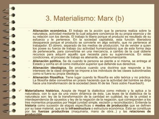 3. Materialismo: Marx (b) Alienación económica.  El trabajo es la acción que la persona realiza sobre la naturaleza, actividad mediante la cual adquiere conciencia de su propia esencia y de su relación con los demás. El trabajo lo libera porque el producto es resultado de su esfuerzo y le pertenece. En la sociedad capitalista, esta función liberadora desaparece porque el producto se convierte en algo extraño, que no pertenece al trabajador. El obrero, separado de los medios de producción, ha de vender a quien los posee su fuerza de trabajo (su actividad humanizadora) que de esta forma deja de pertenecerle, para convertirse en una mercancía, a cambio de la cual obtiene recursos para adquirir aquello que necesita para su supervivencia. En estas condiciones, el proceso de trabajo es alienante, es deshumanizante. Alienación política.  Se da cuando la persona se pierde a sí misma, se entrega al Estado y confía en él como institución superior que defiende sus derechos. Alienación ideológica.  Se produce cuando una doctrina que responde a los intereses de la clase dirigente se impone a los individuos de las clases subordinadas como si fuera su propia ideología. Alienación filosófica.  Tiene lugar cuando la filosofía es sólo teórica y no práctica. La filosofía debe convertirse en praxis haciendo que la actividad del hombre se dirija hacia una transformación de la sociedad (tesis XI de las  Tesis sobre Feuerbach ). Materialismo histórico.  Acepta de Hegel la dialéctica como método y la aplica a la naturaleza, con lo que da una visión dinámica de ésta. Las leyes de la dialéctica de la naturaleza son: ley de la transformación de la cantidad en cualidad, ley de la unidad e interdependencia de opuestos y ley de la negación de la negación, que corresponden a los tres momentos propuestos por Hegel (unidad simple, escisión y reconciliación). Entiende la  historia  como sucesión de etapas específicas o  modos de producción  que se definen por su base material, que es la  infraestructura  o estructura económica. Ésta se constituye por las  fuerzas productivas  (maquinaria, mano de obra...) y las  relaciones de producción .  
