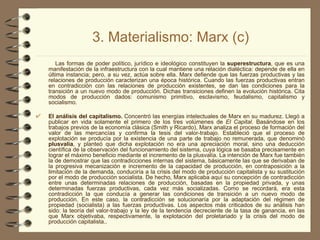 3. Materialismo: Marx (c) Las formas de poder político, jurídico e ideológico constituyen la  superestructura , que es una manifestación de la infraestructura con la cual mantiene una relación dialéctica: depende de ella en última instancia; pero, a su vez, actúa sobre ella. Marx defiende que las fuerzas productivas y las relaciones de producción caracterizan una época histórica. Cuando las fuerzas productivas entran en contradicción con las relaciones de producción existentes, se dan las condiciones para la transición a un nuevo modo de producción. Dichas transiciones definen la evolución histórica. Cita modos de producción dados: comunismo primitivo, esclavismo, feudalismo, capitalismo y socialismo. El análisis del capitalismo.  Concentró las energías intelectuales de Marx en su madurez. Llegó a publicar en vida solamente el primero de los tres volúmenes de  El Capital . Basándose en los trabajos previos de la economía clásica (Smith y Ricardo), Marx analiza el proceso de formación del valor de las mercancías y confirma la tesis del valor­trabajo. Estableció que el proceso de explotación se producía por la existencia de una parte de trabajo no remunerada, que denominó  plusvalía , y planteó que dicha explotación no era una apreciación moral, sino una deducción científica de la observación del funcionamiento del sistema, cuya lógica se basaba precisamente en lograr el máximo beneficio mediante el incremento de la plusvalía. La intención de Marx fue también la de demostrar que las contradicciones internas del sistema, básicamente las que se derivaban de la progresiva mecanización e incremento de la capacidad de producción, en contraposición a la limitación de la demanda, conduciría a la crisis del modo de producción capitalista y su sustitución por el modo de producción socialista. De hecho, Marx aplicaba aquí su concepción de contradicción entre unas determinadas relaciones de producción, basadas en la propiedad privada, y unas determinadas fuerzas productivas, cada vez más socializadas. Como se recordará, era esta contradicción la que conducía a generar las condiciones de transición a un nuevo modo de producción. En este caso, la contradicción se solucionaría por la adaptación del régimen de propiedad (socialista) a las fuerzas productivas. Los aspectos más criticados de su análisis han sido: la teoría del valor-trabajo y la ley de la tendencia decreciente de la tasa de ganancia, en las que Marx objetivaba, respectivamente, la explotación del proletariado y la crisis del modo de producción capitalista.. 