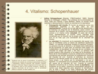 4. Vitalismo: Schopenhauer Arthur Schopenhauer  (Danzig, 1788-Frankfurt, 1860). Estudió filosofía en Góttingen y Berlín. Fue profesor de la Universidad de Jena. Viajó por Francia y Gran Bretaña. Obras:  El mundo como voluntad y representación y Sobre la voluntad en la naturaleza. Concepción del mundo.  El mundo se presenta como una multiplicidad aparente y, en este caso, es una  representación . Cuando se va más allá de las apariencias y el individuo se pregunta por el Absoluto, pasa a tener una intuición de sí mismo, una experiencia interna por la cual se conoce a sí mismo como  voluntad . El paso del mundo como representación al mundo como voluntad está constituido por la intuición de la propia voluntad del sujeto, que no es más que una concreción de la voluntad del mundo. La voluntad.  Es irracional: es la expresión del querer vivir, que se manifiesta como un deseo de satisfacer apetencias vitales. La voluntad individual muestra el egoísmo humano. La persona recurre al derecho y al Estado para defenderse de las injusticias. En este caso, el individuo está sujeto a la multiplicidad y la pluralidad; la vida deja de ser completa. La voluntad es origen del dolor y del mal. La persona sólo puede superar esta situación si se aleja de la pluralidad, se libera de la irracionalidad y busca la unidad de la voluntad: la conciencia que permite reconocer la insatisfacción irracional del impulso de vivir. Cuando el individuo se reconoce idéntico a los demás puede vivir el dolor de los otros como si fuera propio, y se mueve por la compasión y no por el egoísmo. La compasión es la supresión del dolor del mundo por causa de la voluntad de vivir. Cuando la voluntad adquiere conciencia de sí misma, tiende al  ascetismo , a la inmersión en la nada y alcanza la tranquilidad definitiva. El camino que debe seguirse para alcanzar la identificación con el todo y llegar a la nada (influencias del nirvana budista) es la renuncia o la supresión de la individualidad. Tendencia que se opone al racionalismo, al positivismo y al utilitarismo por tratarse de corrientes excesivamente científicas y pragmáticas. Valora lo irracional, vital, impulsivo, instintivo, pasional e individual. Niega la hegemonía de la razón tanto en la naturaleza como en las acciones humanas y destaca los aspectos irracionales del ser humano como la sensibilidad poética, la intuición, la visión profética, etc. 