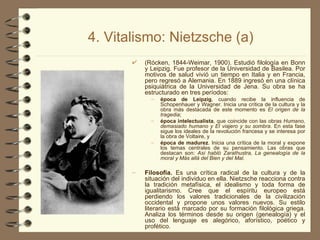 4. Vitalismo: Nietzsche (a) (Rócken, 1844-Weimar, 1900). Estudió filología en Bonn y Leipzig. Fue profesor de la Universidad de Basilea. Por motivos de salud vivió un tiempo en Italia y en Francia, pero regresó a Alemania. En 1889 ingresó en una clínica psiquiátrica de la Universidad de Jena. Su obra se ha estructurado en tres períodos:  época de Leipzig , cuando recibe la influencia de Schopenhauer y Wagner. Inicia una crítica de la cultura y la obra más destacada de este momento es  El origen de la tragedia ;  época intelectualista , que coincide con las obras  Humano, demasiado humano y El viajero y su sombra . En esta fase sigue los ideales de la revolución francesa y se interesa por la obra de Voltaire, y  época de madurez . Inicia una crítica de la moral y expone los temas centrales de su pensamiento. Las obras que destacan son:  Así habló Zarathustra, La genealogía de la moral y Más allá del Bien y del Mal. Filosofía.  Es una crítica radical de la cultura y de la situación del individuo en ella. Nietzsche reacciona contra la tradición metafísica, el idealismo y toda forma de igualitarismo. Cree que el espíritu europeo está perdiendo los valores tradicionales de la civilización occidental y propone unos valores nuevos. Su estilo literario está marcado por su formación filológica griega. Analiza los términos desde su origen (genealogía) y el uso del lenguaje es alegórico, aforístico, poético y profético. 