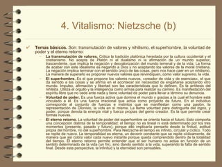 4. Vitalismo: Nietzsche (b) Temas básicos.  Son: transmutación de valores y nihilismo, el superhombre, la voluntad de poder y el eterno retorno: La transmutación de valores.  Critica la tradición platónica heredada por la cultura occidental y el cristianismo. No acepta de Platón ni el dualismo ni la afirmación de un mundo superior, trascendente, que implica la negación y desvalorización del mundo terrenal y de la vida. La forma de acabar con este idealismo es negando a Dios y no aceptando los valores de la moral cristiana. La negación implica terminar con el sentido único de las cosas, pero nos hace caer en un nihilismo. La manera de superarlo es proponer nuevos valores que reivindiquen, como valor supremo, la vida. El superhombre.  Es el que propone los valores nuevos, «creador de vida y de esencias», el que da sentido a las cosas y se afirma en el acontecer sin necesidad de engañarse aceptando otro mundo. Impulso, afirmación y libertad son las características que lo definen. Es la antítesis del nihilista. Utiliza el orgullo y la inteligencia como armas para realizar su camino. Es manifestación del espíritu libre que no cede ante nada y tiene voluntad de poder para llevar a término su denuncia. Voluntad de poder.  Es una fuerza activa que domina el mundo y gracias a la cual el hombre está vinculado a él. Es una fuerza irracional que actúa como proyecto de futuro. En el individuo corresponde al conjunto de fuerzas e instintos que se manifiestan como una pasión, la representación de Dionisio, la vida en sí misma. La llama voluntad para distinguirla del  logos , y poder, porque denota la energía vital y fuerza propias del genio creador. Es la que permite crear formas nuevas. El eterno retorno.  La voluntad de poder del superhombre se orienta hacia el futuro. Esto comporta una concepción distinta de la temporalidad: el tiempo no es lineal ni está determinado por los tres momentos (presente, pasado y futuro), porque ello implicaría pensarlo desde la finitud, actitud propia del hombre, no del superhombre. Para Nietzsche el tiempo es infinito, circular y cíclico. Todo se repite de nuevo. La temporalidad es eterna, un devenir constante que se repite cíclicamente, de manera que así cobra valor cada nuevo instante porque queda comprendido dentro de la totalidad del tiempo. El eterno retorno permite entender que el ser humano no actúa en función de un sentido determinado de la vida (un fin), sino dando sentido a la vida, superando la falta de sentido final. Desde esta perspectiva, la infinitud y la eternidad son pensables. 