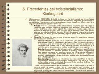 5. Precedentes del existencialismo: Kierkegaard (Copenhague, 1813-1855). Estudió teología en la Universidad de Copenhague. Renunció a la vida matrimonial para dedicarse a cuestiones religiosas, que marcaron su pensamiento. Polemizó con teólogos hegelianos. Obras:  Repetición, El concepto de la angustia y Estadios en el camino de la vida. Método.  Propone un método similar a la dialéctica hegeliana, pero no acepta el desarrollo del proceso dialéctico. Distingue tres estadios, entendidos como niveles distintos, a los cuales accede la persona por opción propia. No hay síntesis en todo el proceso, sino un salto de un estadio a otro, que implica alcanzar un estadio dialéctico superior. El individuo asume voluntariamente este compromiso, de modo que la voluntad juega un papel más importante que la razón. Filosofía.  Se ocupa del espíritu, que sigue una evolución ascendente pasando por tres estadios o esferas:  Estadio estético,  dominado por la sensibilidad y las emociones. El mundo es entendido desde la imaginación. No hay principios morales universales ni fe religiosa, sino el deseo de una experiencia emotiva y sensual. La dispersión que proporciona la vida sensible provoca insatisfacción y el individuo siente la necesidad de realizar un tránsito a un nivel superior.  Estadio ético ,  aceptación de valores morales y obligaciones que afectan a la razón universal. El individuo renuncia al placer y contrae compromisos. Este estadio comporta un sacrificio, propio del héroe clásico (Sócrates): «renunciar a uno mismo en beneficio de lo que es universal». La persona adquiere conciencia del pecado y necesita superar esta antítesis para pasar a un estadio superior.  Estadio religioso .  Expresa la relación de la persona con Dios. El individuo mantiene una relación con lo Absoluto, tiende hacia Dios, hacia el Espíritu en la medida en que es infinitud. Como ser finito, se aleja de Dios. Pero como ser infinito, se relaciona con él. Para Kierkegaard la verdad es la conciencia de la contradicción que sufre la persona entre la pasión infinita de la interiorización del individuo y la incertidumbre objetiva. La existencia se entiende como una síntesis de finito e infinito que se alcanza a través de estas tres esferas. Lo que la hace posible no es la razón, sino la fe. 