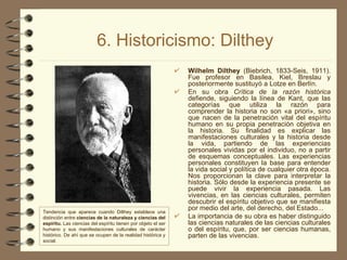 6. Historicismo: Dilthey Wilhelm Dilthey  (Biebrich, 1833-Seis, 1911). Fue profesor en Basilea, Kiel, Breslau y posteriormente sustituyó a Lotze en Berlín. En su obra  Crítica de la razón histórica  defiende, siguiendo la línea de Kant, que las categorías que utiliza la razón para comprender la historia no son «a priori», sino que nacen de la penetración vital del espíritu humano en su propia penetración objetiva en la historia. Su finalidad es explicar las manifestaciones culturales y la historia desde la vida, partiendo de las experiencias personales vividas por el individuo, no a partir de esquemas conceptuales. Las experiencias personales constituyen la base para entender la vida social y política de cualquier otra época. Nos proporcionan la clave para interpretar la historia. Sólo desde la experiencia presente se puede vivir la experiencia pasada. Las vivencias, en las ciencias culturales, permiten descubrir el espíritu objetivo que se manifiesta por medio del arte, del derecho, del Estado... La importancia de su obra es haber distinguido las ciencias naturales de las ciencias culturales o del espíritu, que, por ser ciencias humanas, parten de las vivencias. Tendencia que aparece cuando Dilthey establece una distinción entre  ciencias de la naturaleza y ciencias del espíritu.  Las ciencias del espíritu tienen por objeto el ser humano y sus manifestaciones culturales de carácter histórico. De ahí que se ocupen de la realidad histórica y social. 