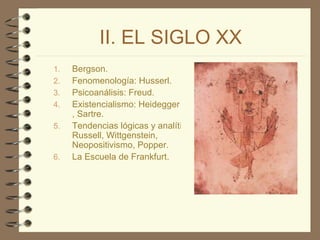 II. EL SIGLO XX Bergson . Fenomenología:  Husserl . Psicoanálisis:  Freud . Existencialismo:  Heidegger ,  Sartre. Tendencias lógicas y analíticas:  Russell ,  Wittgenstein ,  Neopositivismo,  Popper . La Escuela de Frankfurt. 