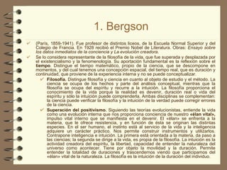 1. Bergson (París, 1859-1941). Fue profesor de distintos liceos, de la Escuela Normal Superior y del Colegio de Francia. En 1928 recibió el Premio Nobel de Literatura. Obras:  Ensayo sobre los datos inmediatos de la conciencia y La evolución creadora . Se lo considera representante de la filosofía de la vida, que fue superada y desplazada por el existencialismo y la fenomenología. Su aportación fundamental es la reflexión sobre el  tiempo . Distingue el tiempo matemático, propio de la ciencia, que se descompone en momentos, y del cual tenemos una concepción espacial, del tiempo real, que es duración y continuidad, que proviene de la experiencia interna y no se puede conceptualizar. Filosofía.  Distingue filosofía y ciencia en cuanto al objeto de estudio y el método. La ciencia se ocupa de los hechos y parte del análisis conceptual, mientras que la filosofía se ocupa del espíritu y recurre a la intuición. La filosofía proporciona el conocimiento de la vida porque la realidad es devenir, duración real o vida del espíritu y sólo la intuición puede comprenderla. Ambas disciplinas se complementan: la ciencia puede verificar la filosofía y la intuición de la verdad puede corregir errores de la ciencia. Superación del positivismo.  Siguiendo las teorías evolucionistas, entiende la vida como una evolución interna que nos proporciona conciencia de nuestro  «élan vital»,  impulso vital interno que se manifiesta en el devenir. El «élan» se enfrenta a la materia, que le ofrece resistencia, y en función de ésta se originan las distintas especies. En el ser humano, el instinto está al servicio de la vida y la inteligencia adquiere un carácter práctico. Nos permite construir instrumentos y utilizarlos. Contrapone inteligencia e intuición. La primera está orientada a la materia, da paso a las ciencias; la segunda se dirige a la vida, es propia de la filosofía. La intuición es la actividad creadora del espíritu, la libertad, capacidad de entender la naturaleza del universo como acontecer. Tiene por objeto la movilidad y la duración. Permite entender la totalidad de duraciones y trascendernos viendo que participamos del «élan» vital de la naturaleza. La filosofía es la intuición de la duración del individuo. 