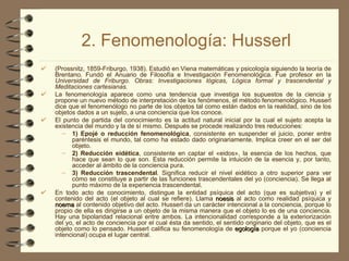 2. Fenomenología: Husserl (Prossnitz, 1859-Friburgo, 1938). Estudió en Viena matemáticas y psicología siguiendo la teoría de Brentano. Fundó el Anuario de Filosofía e Investigación Fenomenológica. Fue profesor en la  Universidad de Friburgo. Obras: Investigaciones lógicas, Lógica formal y trascendental y Meditaciones cartesianas. La fenomenología aparece como una tendencia que investiga los supuestos de la ciencia y propone un nuevo método de interpretación de los fenómenos, el método fenomenológico. Husserl dice que el fenomenólogo no parte de los objetos tal como están dados en la realidad, sino de los objetos dados a un sujeto, a una conciencia que los conoce. El punto de partida del conocimiento es la actitud natural inicial por la cual el sujeto acepta la existencia del mundo y la de sí mismo. Después se procede realizando tres reducciones:  1) Epojé o reducción fenomenológica , consistente en suspender el juicio, poner entre paréntesis el mundo, tal como ha estado dado originariamente. Implica creer en el ser del objeto.  2) Reducción eidética , consistente en captar el «eidos», la esencia de los hechos, que hace que sean lo que son. Esta reducción permite la intuición de la esencia y, por tanto, acceder al ámbito de la conciencia pura.  3) Reducción trascendental . Significa reducir el nivel eidético a otro superior para ver cómo se constituye a partir de las funciones trascendentales del yo (conciencia). Se llega al punto máximo de la experiencia trascendental. En todo acto de conocimiento, distingue la entidad psíquica del acto (que es subjetiva) y el contenido del acto (el objeto al cual se refiere). Llama  noesis  al acto como realidad psíquica y  noema  al contenido objetivo del acto. Husserl da un carácter intencional a la conciencia, porque lo propio de ella es dirigirse a un objeto de la misma manera que el objeto lo es de una conciencia. Hay una bipolaridad relacional entre ambos. La intencionalidad corresponde a la exteriorización del yo, el acto de conciencia por el cual ésta da sentido, el sentido originario del objeto, que es el objeto como lo pensado. Husserl califica su fenomenología de  egología  porque el yo (conciencia intencional) ocupa el lugar central. 