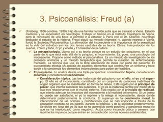 3. Psicoanálisis: Freud (a) (Freiberg, 1856-Londres, 1939). Hijo de una familia humilde judía que se trasladó a Viena. Estudió medicina y se especializó en neurología. Trabajó un tiempo en el Instituto Fisiológico de Viena, pero la concesión de una beca le permitió ir a estudiar a París con el Dr. Charcot, neurólogo dedicado al estudio de la histeria. Freud siguió su método (hipnosis) y, cuando regresó a Viena, fundó la Sociedad Psicoanalítica. La afirmación del inconsciente y la importancia de la sexualidad en la vida del individuo son los dos temas centrales de su teoría. Obras:  Interpretación de los sueños, Tótem y tabú, El yo y el ello y El malestar de la cultura. La metapsicología.  Llama así a su teoría porque es un estudio del psiquismo, en el que parte de lo que está más allá de lo psíquico, el inconsciente. Es, pues, una psicología del inconsciente. Propone como método el psicoanálisis. Es un método de investigación de los procesos anímicos y un método terapéutico que permite la curación de enfermedades mentales. La técnica que usa es la libre asociación de ideas por parte del paciente. El psicoanalista efectúa un análisis de aquellos elementos que constituyen un síntoma y hace surgir a la conciencia los elementos inconscientes para poder ser tratados. El psiquismo.  Lo analiza desde una triple perspectiva: consideración  tópica , consideración  dinámica  y consideración  económica : Consideración tópica.  Las tres instancias del psiquismo son el  ello , el  yo  y el  super-yo . El ello es el inconsciente, constituido por un conjunto de pulsiones instintivas de origen orgánico que se manifiestan en forma de deseo. Está regido por el  principio de placer , que intenta satisfacer las pulsiones. El yo es la instancia central por medio de la cual nos relacionamos con el mundo externo. Está regido por el  principio de realidad , que intenta adecuar los impulsos del inconsciente a la realidad del entorno. Si un deseo no puede ser satisfecho, el yo lo reprime y lo relega al inconsciente, desde donde determinará posteriormente la conducta. El super-yo es la  conciencia moral,  la interiorización de las normas y prohibiciones que se han conocido a través de la educación recibida de los padres, durante la infancia, y de la sociedad posteriormente. Se divide en: ideal del yo (lo que se ha aprendido como positivo) y conciencia moral (lo que se ha interiorizado como negativo). Actúa como instancia crítica o censura que reprime los impulsos porque entran en contradicción con las normas establecidas. 