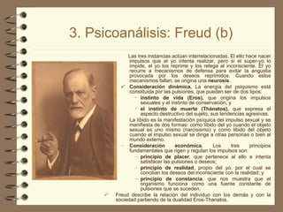 3. Psicoanálisis: Freud (b) Las tres instancias actúan interrelacionadas. El ello hace nacer impulsos que el yo intenta realizar, pero si el super-yo lo impide, el yo los reprime y los relega al inconsciente. El yo recurre a mecanismos de defensa para evitar la angustia provocada por los deseos reprimidos. Cuando estos mecanismos fallan, se origina una  neurosis . Consideración dinámica.  La energía del psiquismo está constituida por las pulsiones, que pueden ser de dos tipos:  instinto de vida (Eros),  que origina los impulsos sexuales y el instinto de conservación; y  el instinto de muerte (Thánatos),  que expresa el aspecto destructivo del sujeto, sus tendencias agresivas.  La líbido es la manifestación psíquica del impulso sexual y se manifiesta de dos formas: como líbido del yo cuando el objeto sexual es uno mismo (narcisismo) y como libido del objeto cuando el impulso sexual se dirige a otras personas o bien al mundo externo. Consideración económica.  Los tres principios fundamentales que rigen y regulan los impulsos son:  principio de placer , que pertenece al ello e intenta satisfacer las pulsiones o deseos;  principio de realidad , propio del yo, por el cual se concilian los deseos del inconsciente con la realidad; y  principio de constancia , que nos muestra que el organismo funciona como una fuente constante de pulsiones que se suceden. Freud describe la relación del individuo con los demás y con la sociedad partiendo de la dualidad Eros-Thanatos. 