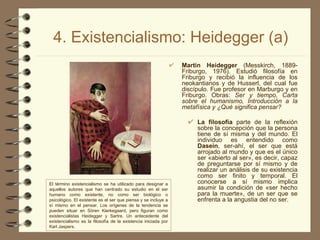 4. Existencialismo: Heidegger (a) Martin Heidegger  (Messkirch, 1889-Friburgo, 1976). Estudió filosofía en Friburgo y recibió la influencia de los neokantianos y de Husserl, del cual fue discípulo. Fue profesor en Marburgo y en Friburgo. Obras:  Ser y tiempo, Carta sobre el humanismo, Introducción a la metafísica y ¿Qué significa pensar? La filosofía  parte de la reflexión sobre la concepción que la persona tiene de sí misma y del mundo. El individuo es entendido como  Dasein , ser-ahí, el ser que está arrojado al mundo y que es el único ser «abierto al ser», es decir, capaz de preguntarse por sí mismo y de realizar un análisis de su existencia como ser finito y temporal. El conocerse a sí mismo implica asumir la condición de «ser hecho para la muerte», de un ser que se enfrenta a la angustia del no ser. El término existencialismo se ha utilizado para designar a aquellos autores que han centrado su estudio en el ser humano como existente, no como ser biológico o psicológico. El existente es el ser que piensa y se incluye a sí mismo en el pensar. Los orígenes de la tendencia se pueden situar en Sören Kierkegaard, pero figuran como existencialistas Heidegger y Sartre. Un antecedente del existencialismo es la filosofía de la existencia iniciada por Karl Jaspers. 