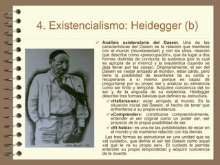 4. Existencialismo: Heidegger (b) Análisis existenciario del Dasein.  Una de las características del Dasein es la relación que mantiene con el mundo (mundaneidad) y con los otros, relación que describe como «preocupación», que da lugar a dos formas distintas de conducta: la auténtica (por la cual se apropia de sí mismo) y la inauténtica (cuando se deja llevar por las cosas). Originariamente, el ser del Dasein es «estar arrojado al mundo», estar caído, pero tiene la posibilidad de levantarse de su caída y recuperarse a sí mismo, porque es capaz de preguntarse por su propio ser y analizar su existencia como ser finito y temporal. Adquiere conciencia del no ser y de la angustia de su existencia. Heidegger describe tres formas básicas que definen su estructura.  «Hallarse-en»:  estar arrojado al mundo. Es la situación inicial del Dasein, el hecho de tener que enfrentarse a su propia existencia.  «Comprender»:  constituirse comprensivamente, entender el ser original como un poder ser, ser proyecto de la propia posibilidad de ser.  «El habla»:  es una de las posibilidades de estar en el mundo y de mantener relación con los demás. Las tres formas se estructuran en una unidad que es «el cuidado», que define el ser del Dasein como aquel «al que le va su propio ser». El cuidado le permite entender su propia temporalidad y adquirir conciencia de la muerte. 