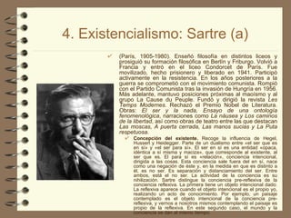4. Existencialismo: Sartre (a) (París, 1905-1980). Enseñó filosofía en distintos liceos y prosiguió su formación filosófica en Berlín y Friburgo. Volvió a Francia y entró en el liceo Condorcet de París. Fue movilizado, hecho prisionero y liberado en 1941. Participó activamente en la resistencia. En los años posteriores a la guerra se comprometió con el movimiento comunista. Rompió con el Partido Comunista tras la invasión de Hungría en 1956. Más adelante, mantuvo posiciones próximas al maoísmo y al grupo La Cause du Peuple. Fundó y dirigió la revista  Les Temps Modernes . Rechazó el Premio Nobel de Literatura. Obras:  El ser y la nada, Ensayo de una ontología fenomenológica , narraciones como  La náusea y Los caminos de la libertad , así como obras de teatro entre las que destacan  Las moscas, A puerta cerrada, Las manos sucias y La Puta respetuosa. Concepción del existente.  Recoge la influencia de Hegel, Husserl y Heidegger. Parte de un dualismo entre «el ser que es en sí» y «el ser para sí». El ser en sí es una entidad «opaca, idéntica a sí misma y maciza», que corresponde al existente, al ser que es. El para sí es «relación», conciencia intencional, dirigida a las cosas. Esta conciencia sale fuera del en sí, nace como una negación de éste y, en la medida en que es distinto a él, es no ser. Es separación y distanciamiento del ser. Entre ambos, está el no ser. La actividad de la conciencia es su nihilización. Sartre distingue la conciencia pre-reflexiva de la conciencia reflexiva. La primera tiene un objeto intencional dado. La reflexiva aparece cuando el objeto intencional es el propio yo, realizando un acto de conocimiento. Por ejemplo, un paisaje contemplado es el objeto intencional de la conciencia pre-reflexiva, y vernos a nosotros mismos contemplando el paisaje es propio de la reflexiva. En este segundo caso, el mundo y la conciencia se dan al mismo tiempo. 
