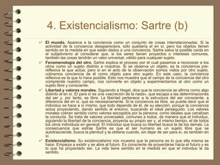 4. Existencialismo: Sartre (b) El mundo.  Aparece a la conciencia como un conjunto de cosas interrelacionadas. Si la actividad de la conciencia desapareciera, sólo quedaría el en sí, pero los objetos tienen sentido en la medida en que están dados a una conciencia. Sartre salva la posible caída en el subjetivismo al considerar que, si los seres tienen proyectos o intereses comunes, también las cosas tendrán un valor universal, válido para cualquier sujeto. Fenomenología del otro.  Sartre explica el proceso por el cual pasamos a reconocer a los otros como un sujeto distinto a nosotros. Si se observa un objeto, es la conciencia pre-reflexiva la que actúa; pero si en el acto de la observación somos vistos por otro sujeto, cobramos conciencia de él como objeto para otro sujeto. En este caso, la conciencia reflexiva es la que lo hace posible. Esto nos muestra que el campo de la conciencia del otro comprende nuestro campo, nos convierte en objeto y experimentamos al otro como un sujeto libre y consciente. Libertad y valores morales.  Siguiendo a Hegel, dice que la conciencia se afirma como algo distinto al en sí. El para sí es una «secreción de la nada», que escapa a las determinaciones del ser y, por tanto, es libre. La libertad pertenece a la estructura del ser consciente, a diferencia del en sí, que es necesariamente. Si la conciencia es libre, se puede decir que el individuo se hace a sí mismo, que todo depende de él, de su elección, porque la conciencia actúa proyectando, dando sentido al entorno, buscando el ideal perseguido. Los valores morales cobran sentido como valores escogidos por la persona, como ideales que canalizan la conducta. Se trata de valores universales, comunes a todos, de manera que el individuo, siguiendo la libertad de la conciencia, proyecta su propio ser y, al mismo tiempo, el de todos los otros individuos en general. El individuo que busca su libertad busca la de los demás. La consecuencia que extrae Sartre es que el ser humano es un sujeto libre que se autotrasciende, busca la plenitud y la obtiene cuando, sin dejar de ser para sí, es también en sí. Existencialismo.  Su existencialismo nos muestra que la persona es lo que ella misma se hace. Empieza a existir y se abre al futuro. Es consciente de proyectarse hacia el futuro y es lo que ha proyectado ser. La vida tiene sentido en la medida en que el individuo le da sentido. 