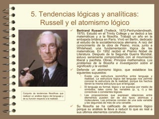 5. Tendencias lógicas y analíticas: Russell y el atomismo lógico Bertrand Russell  (Trelleck, 1872-Penhyndendreath, 1970).  Estudió en el Trinity College y se dedicó a las matemáticas y a la filosofía. Trabajó un año en la embajada británica en París. Vivió en Berlín, dedicado al estudio de la socialdemocracia alemana. A raíz del conocimiento de la obra de Peano, inicia, junto a Whitehead, una fundamentación lógica de las matemáticas. En 1952 recibió el Premio Nobel de Literatura. Después de la Segunda Guerra Mundial, estuvo seriamente comprometido con el movimiento liberal y pacifista. Obras:  Principia mathematica, Los problemas de la filosofía e Investigación sobre el significado y la verdad. Defiende un atomismo lógico, que establece los siguientes supuestos:  Existe una estructura isomórfica entre lenguaje y realidad. La estructura lógica del lenguaje nos permite conocer la estructura de la realidad, porque los hechos tienen la misma estructura que el lenguaje.  El lenguaje es formal, lógico y se expresa por medio de símbolos, tales como las variables (p, q, r) y las conectivas o constantes lógicas.  Las proposiciones que expresan relaciones entre elementos pueden ser de dos tipos: atómicas y moleculares. Las primeras constan de una sola variable y las segundas de más de una variable. Su filosofía se ha calificado de atomismo lógico porque su análisis le lleva a reducir lo que es real a sus últimos elementos constitutivos. Conjunto de tendencias filosóficas que realizan un análisis lógico del lenguaje y de su función respecto a la realidad. 